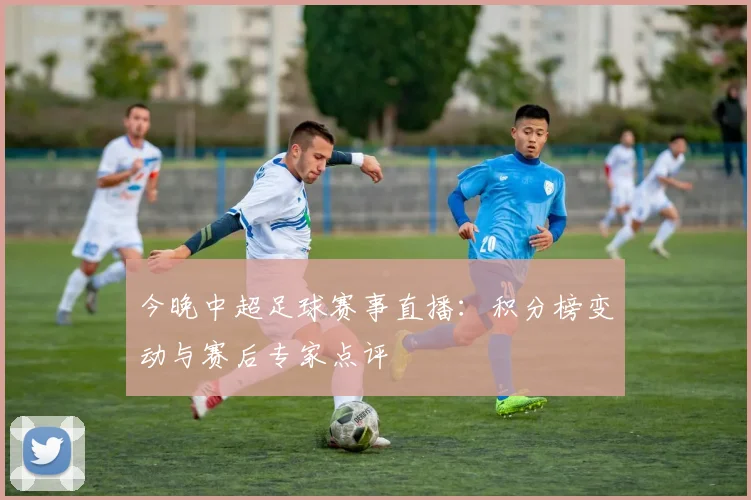 今晚中超足球赛事直播：积分榜变动与赛后专家点评