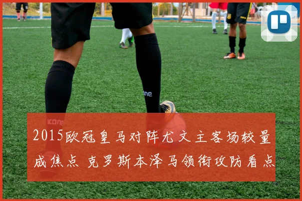 2015欧冠皇马对阵尤文主客场较量成焦点 克罗斯本泽马领衔攻防看点