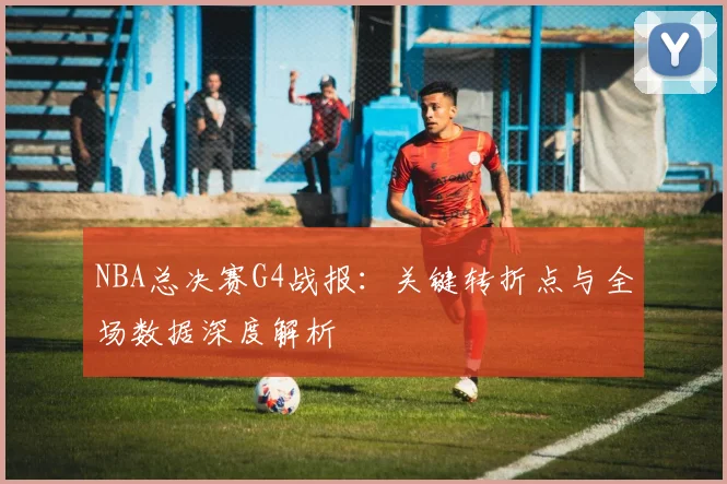 NBA总决赛G4战报:关键转折点与全场数据深度解析