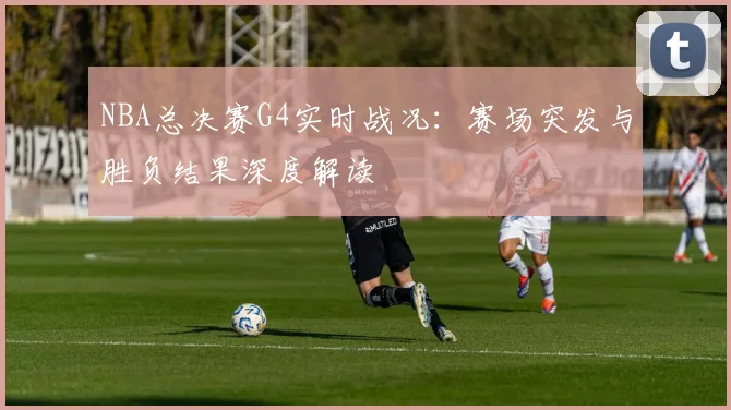 NBA总决赛G4实时战况：赛场突发与胜负结果深度解读