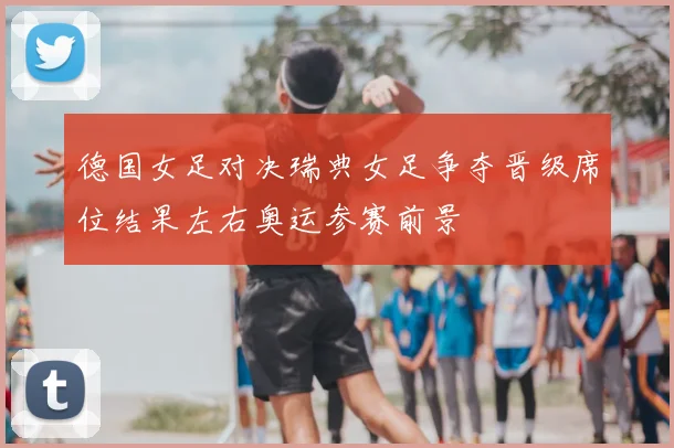 德国女足对决瑞典女足争夺晋级席位结果左右奥运参赛前景