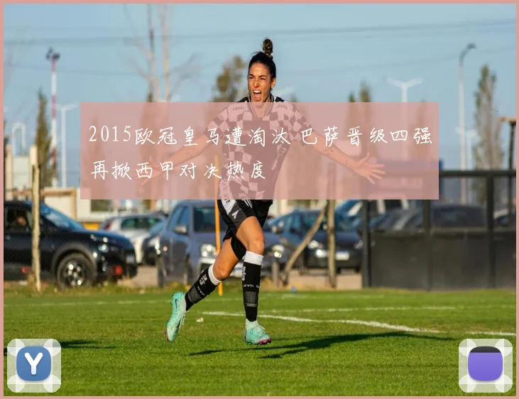 2015欧冠皇马遭淘汰 巴萨晋级四强再掀西甲对决热度