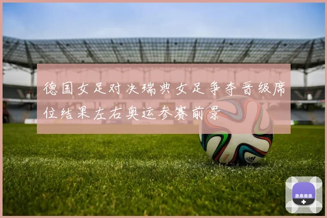 德国女足对决瑞典女足争夺晋级席位结果左右奥运参赛前景