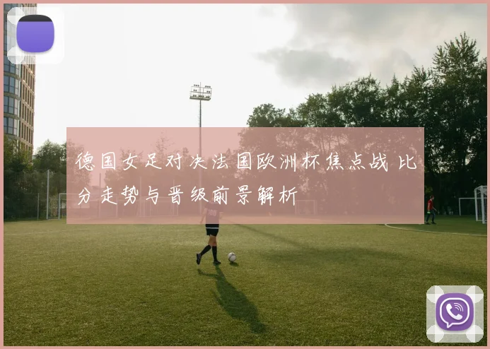 德国女足对决法国欧洲杯焦点战 比分走势与晋级前景解析