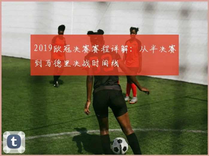 2019欧冠决赛赛程详解：从半决赛到马德里决战时间线